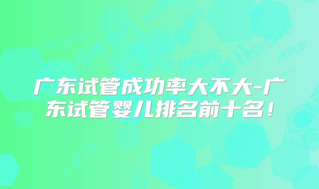 广东试管成功率大不大-广东试管婴儿排名前十名！