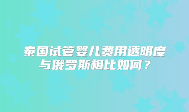 泰国试管婴儿费用透明度与俄罗斯相比如何？