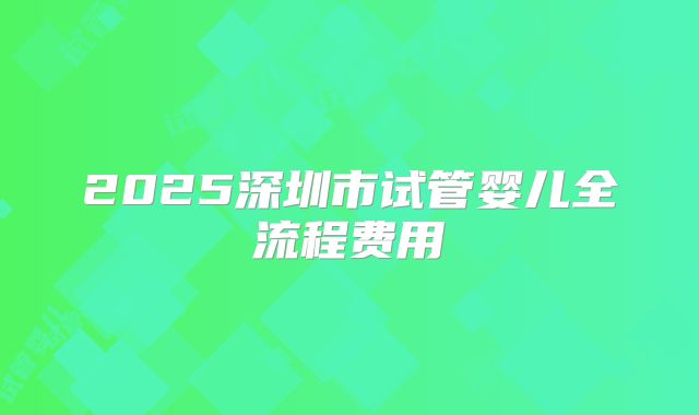 2025深圳市试管婴儿全流程费用