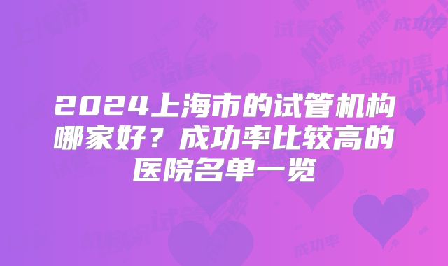 2024上海市的试管机构哪家好？成功率比较高的医院名单一览