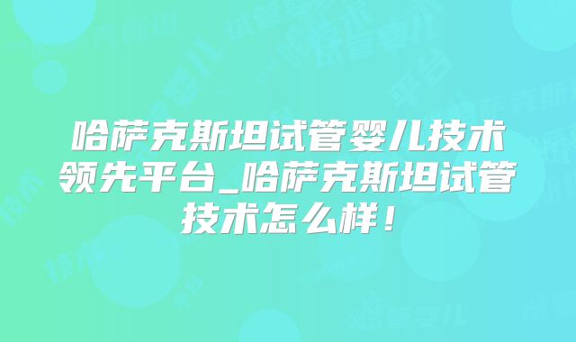 哈萨克斯坦试管婴儿技术领先平台_哈萨克斯坦试管技术怎么样!