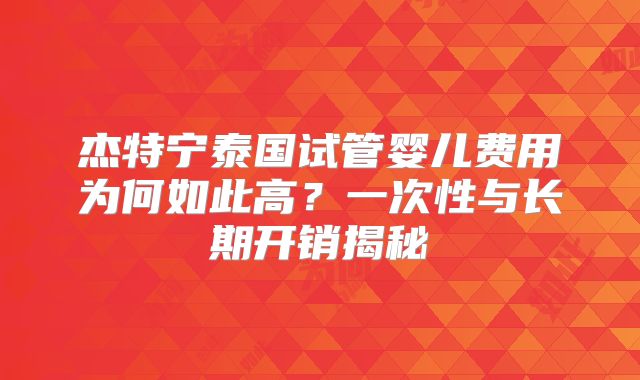 杰特宁泰国试管婴儿费用为何如此高?一次性与长期开销揭秘