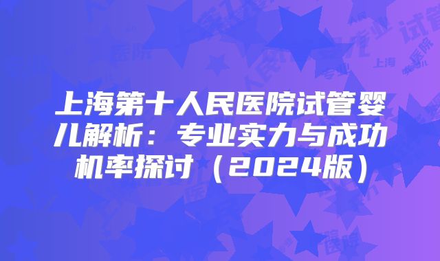 上海第十人民医院试管婴儿解析：专业实力与成功机率探讨（2024版）