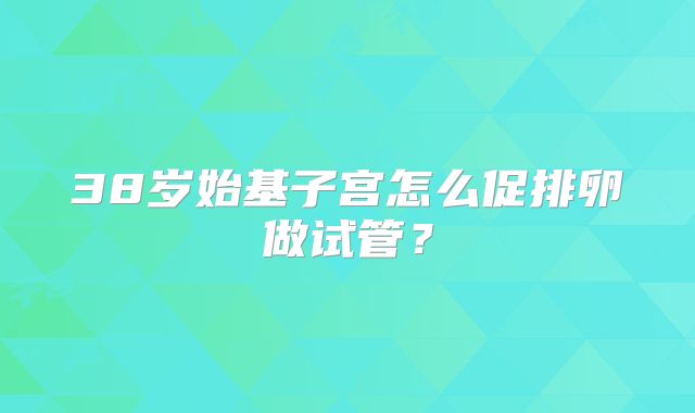 38岁始基子宫怎么促排卵做试管？