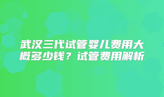 武汉三代试管婴儿费用大概多少钱？试管费用解析