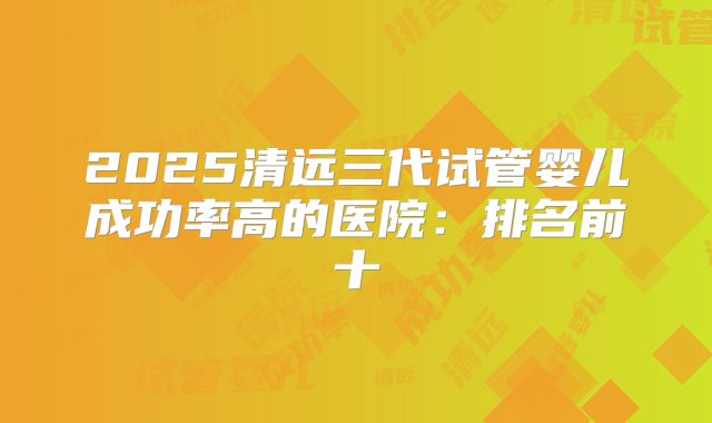 2025清远三代试管婴儿成功率高的医院：排名前十