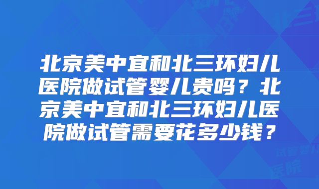 北京美中宜和北三环妇儿医院做试管婴儿贵吗？北京美中宜和北三环妇儿医院做试管需要花多少钱？