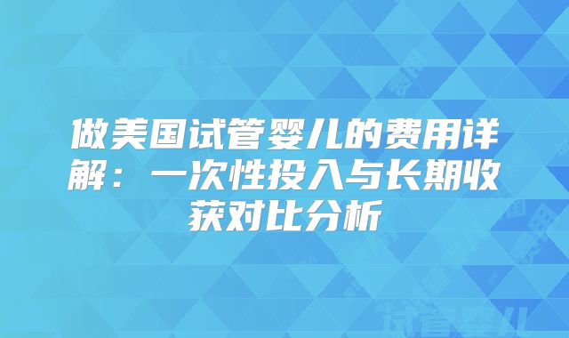 做美国试管婴儿的费用详解：一次性投入与长期收获对比分析
