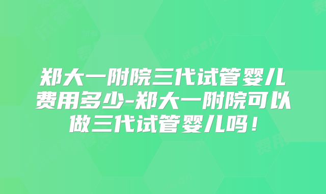郑大一附院三代试管婴儿费用多少-郑大一附院可以做三代试管婴儿吗!