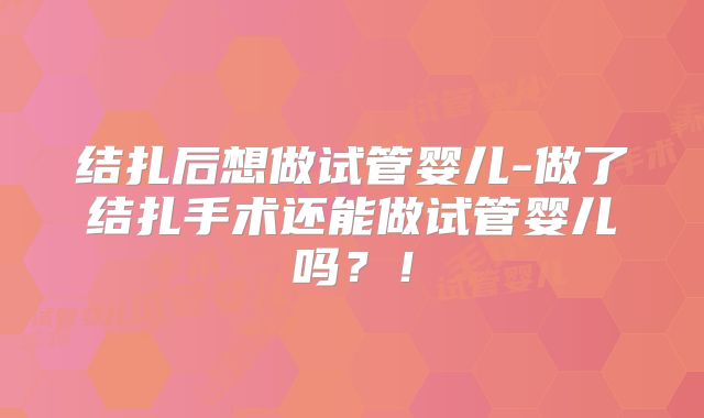 结扎后想做试管婴儿-做了结扎手术还能做试管婴儿吗？！
