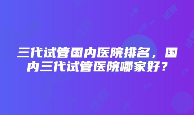三代试管国内医院排名,国内三代试管医院哪家好?