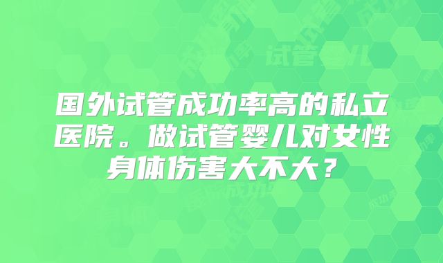 国外试管成功率高的私立医院。做试管婴儿对女性身体伤害大不大？