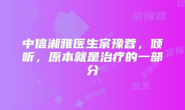 中信湘雅医生宗豫蓉,倾听,原本就是治疗的一部分