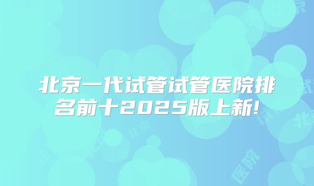 北京一代试管试管医院排名前十2025版上新!