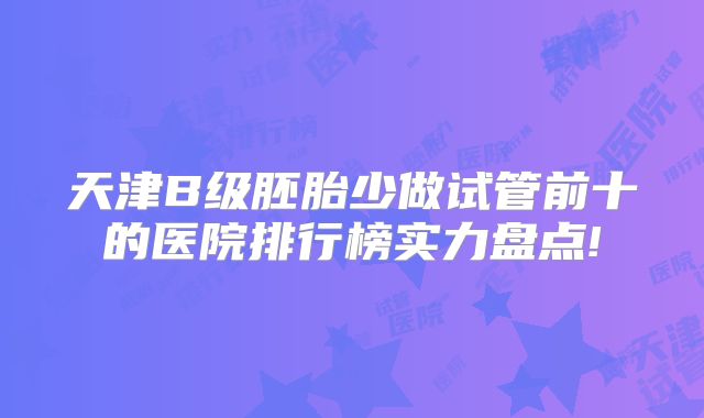 天津B级胚胎少做试管前十的医院排行榜实力盘点!