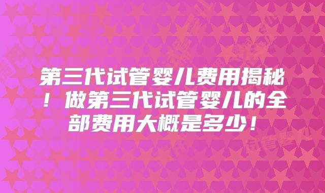 第三代试管婴儿费用揭秘！做第三代试管婴儿的全部费用大概是多少！