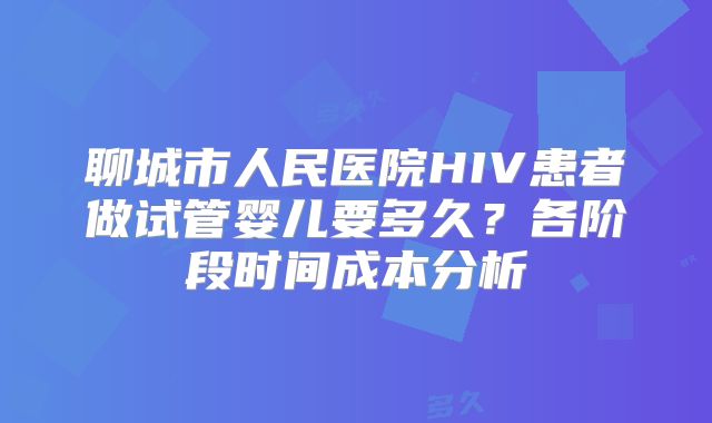 聊城市人民医院HIV患者做试管婴儿要多久？各阶段时间成本分析