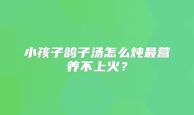 小孩子鸽子汤怎么炖最营养不上火?