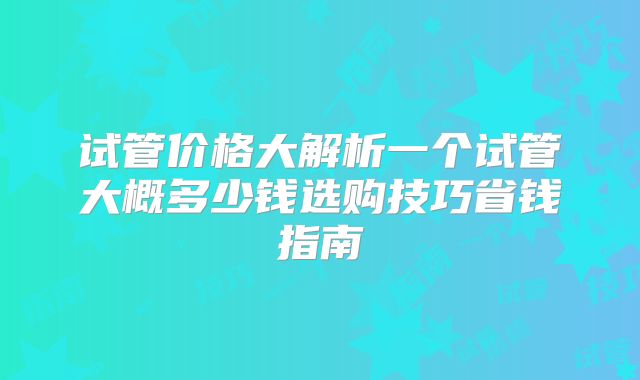 试管价格大解析一个试管大概多少钱选购技巧省钱指南