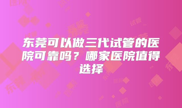 东莞可以做三代试管的医院可靠吗？哪家医院值得选择