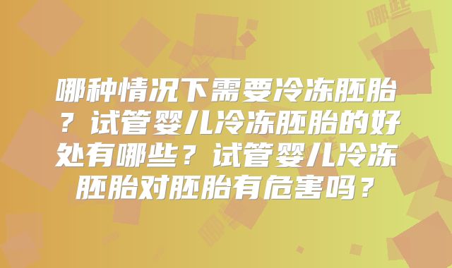 哪种情况下需要冷冻胚胎?试管婴儿冷冻胚胎的好处有哪些?试管婴儿冷冻胚胎对胚胎有危害吗?