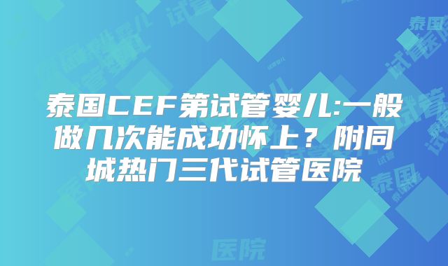 泰国CEF第试管婴儿:一般做几次能成功怀上？附同城热门三代试管医院
