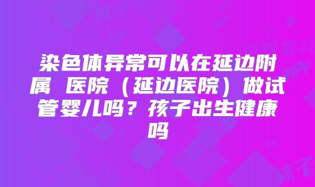 染色体异常可以在延边附属 医院(延边医院)做试管婴儿吗?孩子出生健康吗