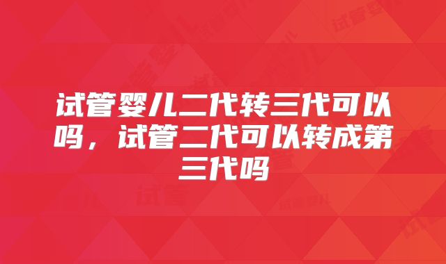 试管婴儿二代转三代可以吗，试管二代可以转成第三代吗
