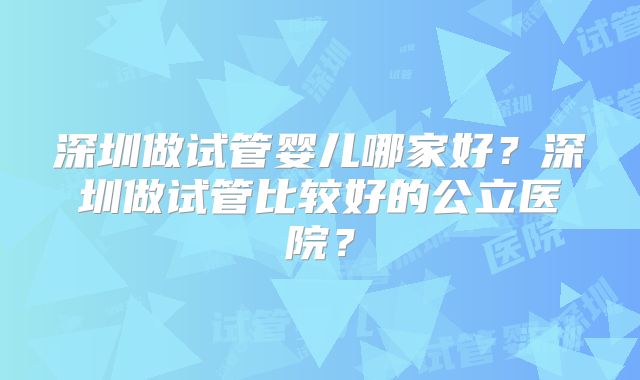 深圳做试管婴儿哪家好?深圳做试管比较好的公立医院?