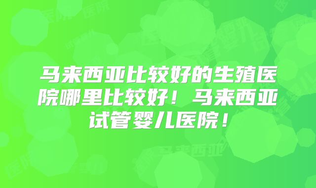 马来西亚比较好的生殖医院哪里比较好!马来西亚试管婴儿医院!