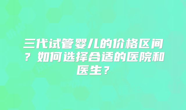 三代试管婴儿的价格区间？如何选择合适的医院和医生？