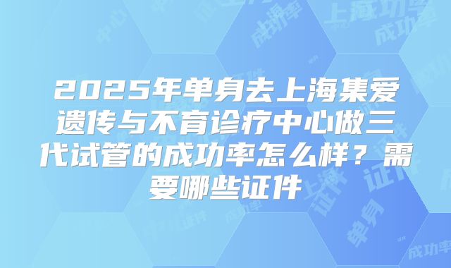 2025年单身去上海集爱遗传与不育诊疗中心做三代试管的成功率怎么样？需要哪些证件