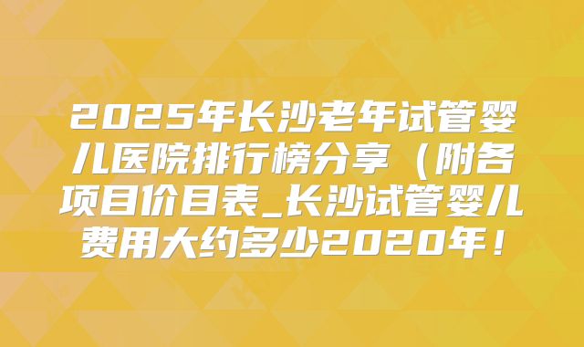 2025年长沙老年试管婴儿医院排行榜分享(附各项目价目表_长沙试管婴儿费用大约多少2020年!