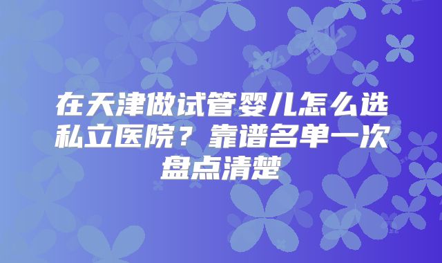 在天津做试管婴儿怎么选私立医院？靠谱名单一次盘点清楚