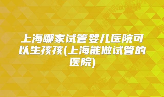 上海哪家试管婴儿医院可以生孩孩(上海能做试管的医院)