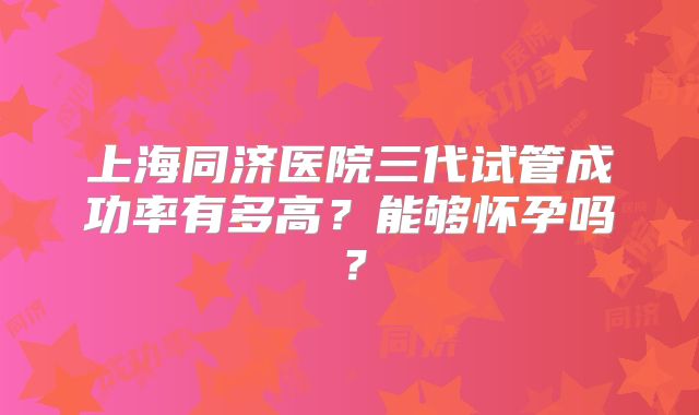 上海同济医院三代试管成功率有多高?能够怀孕吗?