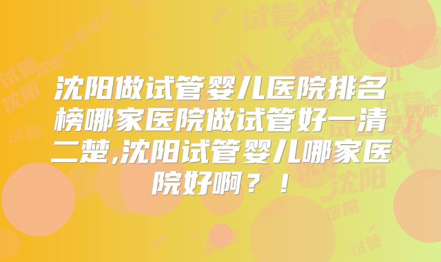 沈阳做试管婴儿医院排名榜哪家医院做试管好一清二楚,沈阳试管婴儿哪家医院好啊？！