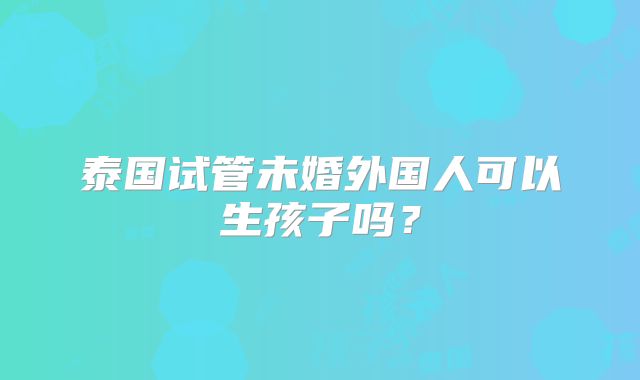 泰国试管未婚外国人可以生孩子吗?