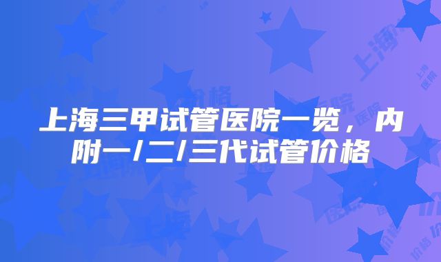 上海三甲试管医院一览，内附一/二/三代试管价格