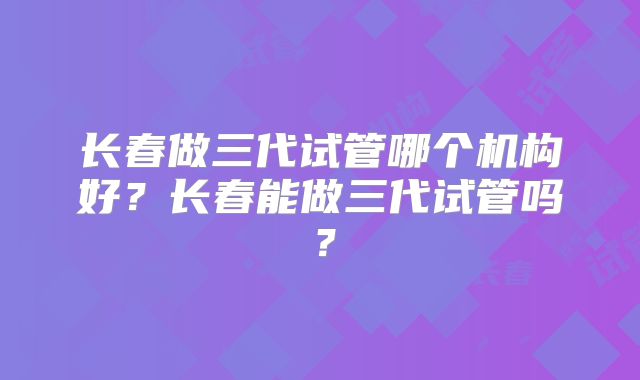 长春做三代试管哪个机构好？长春能做三代试管吗？