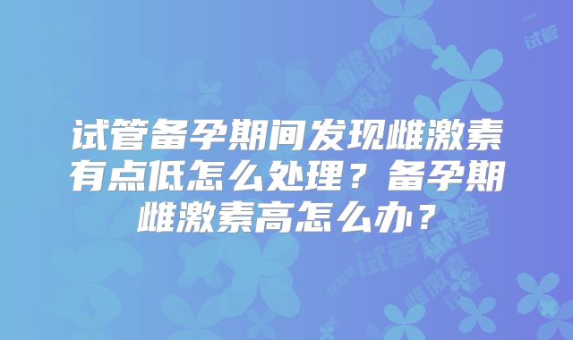 试管备孕期间发现雌激素有点低怎么处理?备孕期雌激素高怎么办?