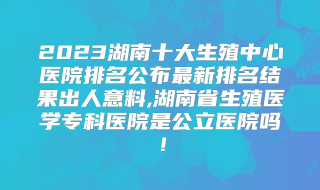 2023湖南十大生殖中心医院排名公布最新排名结果出人意料,湖南省生殖医学专科医院是公立医院吗！