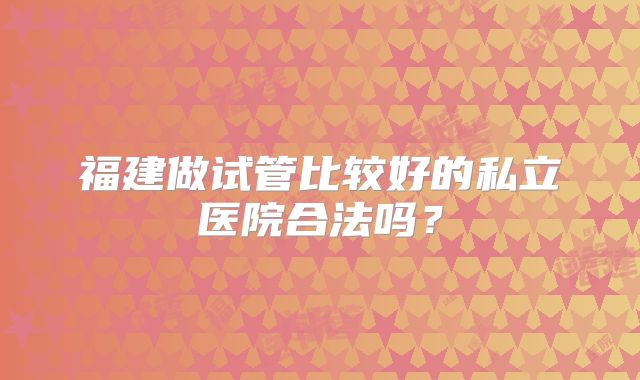 福建做试管比较好的私立医院合法吗？