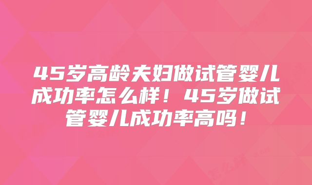 45岁高龄夫妇做试管婴儿成功率怎么样！45岁做试管婴儿成功率高吗！