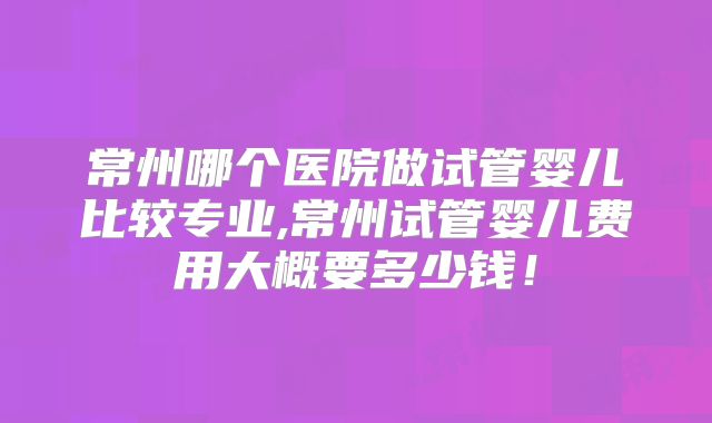 常州哪个医院做试管婴儿比较专业,常州试管婴儿费用大概要多少钱！