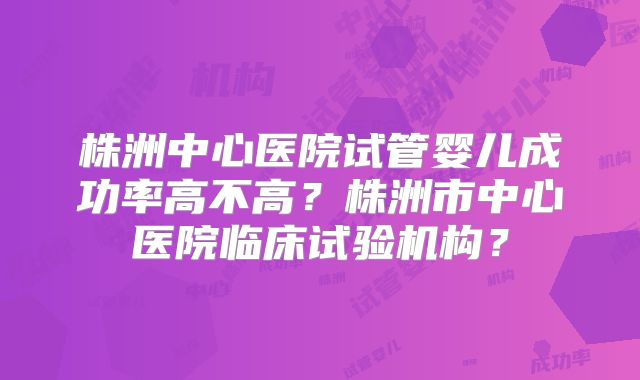 株洲中心医院试管婴儿成功率高不高？株洲市中心医院临床试验机构？