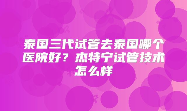 泰国三代试管去泰国哪个医院好？杰特宁试管技术怎么样