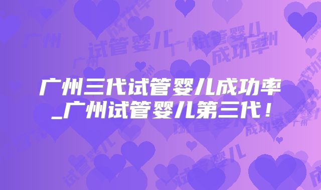 广州三代试管婴儿成功率_广州试管婴儿第三代！