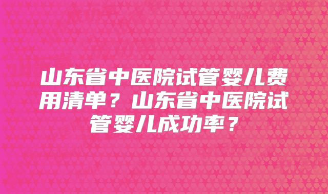 山东省中医院试管婴儿费用清单?山东省中医院试管婴儿成功率?
