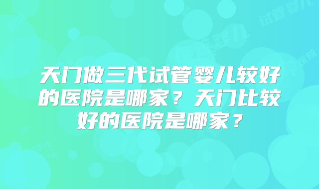 天门做三代试管婴儿较好的医院是哪家?天门比较好的医院是哪家?